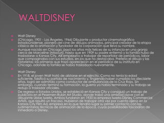 WALTDISNEYWalt Disney(Chicago, 1901 - Los Ángeles, 1966) Dibujante y productor cinematográfico estadounidense, pionero del cine de dibujos animados, principal creador de la etapa clásica de la animación y fundador de la corporación que lleva su nombre.Aunque nacido en Chicago, pasó los años más felices de su infancia en una granja cerca de Marceline (Missouri), hasta que en 1909 su padre enfermó y la familia hubo de trasladarse a Kansas City. Allí empezaría a trabajar de repartidor de periódicos, labor que compaginaba con sus estudios, en los que no destacaba. Prefería el dibujo y las historietas; las primeras que trazó aparecerían en el periódico de su instituto en Chicago, adonde la familia se había trasladado nuevamente.Walt DisneyEn 1918, el joven Walt trató de alistarse en el ejército. Como no tenía la edad suficiente, falsificó su partida de nacimiento y, fingiendo haber cumplido los diecisiete años, logró ser admitido como conductor de ambulancias de la Cruz Roja. Sin embargo, cuando terminó su formación, la guerra ya había terminado y su trabajo se redujo a trasladar oficiales.De regreso a Estados Unidos, se estableció en Kansas City y consiguió un trabajo de publicista en el Pesemen-Rubin Art Studio, donde trabó una amistad clave con el dibujante UbbeIwerks. Ambos fundaron en 1920 la empresa Iwerks-Disney CommercialArtists, que resultó un fracaso. Hubieron de trabajar otra vez por cuenta ajena en la Kansas City Film Ad, empresa en la que tendría lugar su primer contacto con las rudimentarias técnicas de animación de la época, cuyas posibilidades fascinaron de inmediato a Disney.