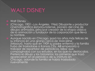 WALT DISNEYWalt Disney(Chicago, 1901 - Los Ángeles, 1966) Dibujante y productor cinematográfico estadounidense, pionero del cine de dibujos animados, principal creador de la etapa clásica de la animación y fundador de la corporación que lleva su nombre.Aunque nacido en Chicago, pasó los años más felices de su infancia en una granja cerca de Marceline (Missouri), hasta que en 1909 su padre enfermó y la familia hubo de trasladarse a Kansas City. Allí empezaría a trabajar de repartidor de periódicos, labor que compaginaba con sus estudios, en los que no destacaba. Prefería el dibujo y las historietas; las primeras que trazó aparecerían en el periódico de su instituto en Chicago, adonde la familia se había trasladado nuevamente