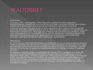 WALTDISNEYWalt Disney(Chicago, 1901 - Los Ángeles, 1966) Dibujante y productor cinematográfico estadounidense, pionero del cine de dibujos animados, principal creador de la etapa clásica de la animación y fundador de la corporación que lleva su nombre.Aunque nacido en Chicago, pasó los años más felices de su infancia en una granja cerca de Marceline (Missouri), hasta que en 1909 su padre enfermó y la familia hubo de trasladarse a Kansas City. Allí empezaría a trabajar de repartidor de periódicos, labor que compaginaba con sus estudios, en los que no destacaba. Prefería el dibujo y las historietas; las primeras que trazó aparecerían en el periódico de su instituto en Chicago, adonde la familia se había trasladado nuevamente.Walt DisneyEn 1918, el joven Walt trató de alistarse en el ejército. Como no tenía la edad suficiente, falsificó su partida de nacimiento y, fingiendo haber cumplido los diecisiete años, logró ser admitido como conductor de ambulancias de la Cruz Roja. Sin embargo, cuando terminó su formación, la guerra ya había terminado y su trabajo se redujo a trasladar oficiales.De regreso a Estados Unidos, se estableció en Kansas City y consiguió un trabajo de publicista en el Pesemen-Rubin Art Studio, donde trabó una amistad clave con el dibujante UbbeIwerks. Ambos fundaron en 1920 la empresa Iwerks-Disney CommercialArtists, que resultó un fracaso. Hubieron de trabajar otra vez por cuenta ajena en la Kansas City Film Ad, empresa en la que tendría lugar su primer contacto con las rudimentarias técnicas de animación de la época, cuyas posibilidades fascinaron de inmediato a Disney.