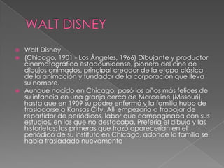 WALT DISNEYWalt Disney(Chicago, 1901 - Los Ángeles, 1966) Dibujante y productor cinematográfico estadounidense, pionero del cine de dibujos animados, principal creador de la etapa clásica de la animación y fundador de la corporación que lleva su nombre.Aunque nacido en Chicago, pasó los años más felices de su infancia en una granja cerca de Marceline (Missouri), hasta que en 1909 su padre enfermó y la familia hubo de trasladarse a Kansas City. Allí empezaría a trabajar de repartidor de periódicos, labor que compaginaba con sus estudios, en los que no destacaba. Prefería el dibujo y las historietas; las primeras que trazó aparecerían en el periódico de su instituto en Chicago, adonde la familia se había trasladado nuevamente