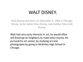WALT DISNEY. Walt Disney was born on December 5, 1901 in Chicago Illinois, to his father Elias Disney, and mother Flora Call Disney Walt had very early interests in art, he would often sell drawings to neighbors to make extra money. He pursued his art career, by studying art and photography by going to McKinley High School in Chicago. 