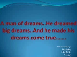 A man of dreams..He dreamed big dreams..And he made his dreams come true…….  Presentation by: Sana Rafiq MBA(MM) 3RD SEM 