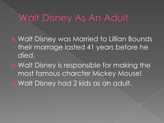 Walt Disney was Married to Lillian Bounds
  their marrage lasted 41 years before he
  died.
 Walt Disney is responsible for making the
  most famous charcter Mickey Mouse!
 Walt Disney had 2 kids as an adult.
 