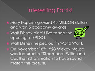  Mary Poppins grossed 45 MILLION dollars
  and won 5 acadamy awards.
 Walt Disney didn’t live to see the
  opening of EPCOT.
 Walt Disney helped out in World War I.
 On November 18th 1928 Mickey Mouse
  was featured in “Steamboat WilIie”and
  was the first animation to have sound
  match the picture.
 