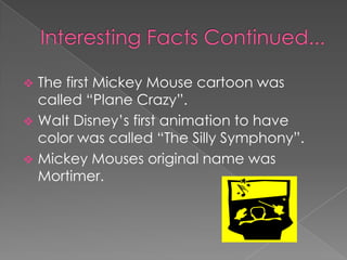  The first Mickey Mouse cartoon was
  called “Plane Crazy”.
 Walt Disney’s first animation to have
  color was called “The Silly Symphony”.
 Mickey Mouses original name was
  Mortimer.
 