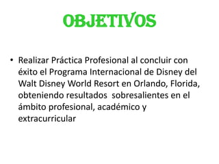 OBJETIVOS
• Realizar Práctica Profesional al concluir con
  éxito el Programa Internacional de Disney del
  Walt Disney World Resort en Orlando, Florida,
  obteniendo resultados sobresalientes en el
  ámbito profesional, académico y
  extracurricular
 