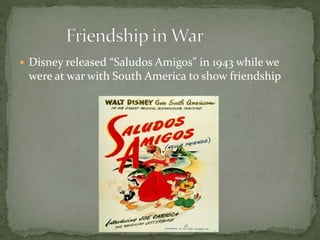  Disney released “Saludos Amigos” in 1943 while we
were at war with South America to show friendship
 
