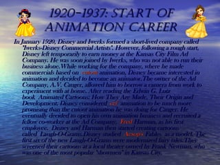 1920-1937: start of1920-1937: start of
animation careeranimation career
In January 1920, Disney and Iwerks formed a short-lived company calledIn January 1920, Disney and Iwerks formed a short-lived company called
"Iwerks-Disney Commercial Artists". However, following a rough start,"Iwerks-Disney Commercial Artists". However, following a rough start,
Disney left temporarily to earn money at the Kansas City Film AdDisney left temporarily to earn money at the Kansas City Film Ad
Company. He was soon joined by Iwerks, who was not able to run theirCompany. He was soon joined by Iwerks, who was not able to run their
business alone.While working for the company, where he madebusiness alone.While working for the company, where he made
commercials based on commercials based on cutoutcutout animationanimation, Disney became interested in, Disney became interested in
animation and decided to become an animator.The owner of the Adanimation and decided to become an animator.The owner of the Ad
Company, A.V. Cauger, allowed him to borrow a camera from work toCompany, A.V. Cauger, allowed him to borrow a camera from work to
experiment with at home. After reading the Edwin G. Lutzexperiment with at home. After reading the Edwin G. Lutz
book Animated Cartoons: How They Are Made, Their Origin andbook Animated Cartoons: How They Are Made, Their Origin and
Development, Disney considered Development, Disney considered celcel animation to be much more animation to be much more
promising than the cutout animation he was doing for Cauger. Hepromising than the cutout animation he was doing for Cauger. He
eventually decided to open his own animation business and recruited aeventually decided to open his own animation business and recruited a
fellow co-worker at the Ad Company, fellow co-worker at the Ad Company, FredFred HarmanHarman, as his first, as his first
employee. Disney and Harman then started creating cartoonsemployee. Disney and Harman then started creating cartoons
called Laugh-O-Grams.Disney studied called Laugh-O-Grams.Disney studied Aesop'sAesop's FablesFables as a model. The as a model. The
first six of the new Laugh-O-Grams were modernized fairy tales.Theyfirst six of the new Laugh-O-Grams were modernized fairy tales.They
screened their cartoons at a local theater owned by Frank Newman, whoscreened their cartoons at a local theater owned by Frank Newman, who
was one of the most popular "showmen" in Kansas City.was one of the most popular "showmen" in Kansas City.
 