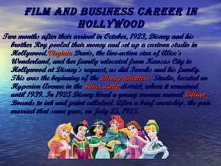 Film and business career inFilm and business career in
HollywoodHollywood
Two months after their arrival in October, 1923, Disney and hisTwo months after their arrival in October, 1923, Disney and his
brother Roy pooled their money and set up a cartoon studio inbrother Roy pooled their money and set up a cartoon studio in
Hollywood.Hollywood.VirginiaVirginia DavisDavis, the live-action star of Alice's, the live-action star of Alice's
Wonderland, and her family relocated from Kansas City toWonderland, and her family relocated from Kansas City to
Hollywood at Disney's request, as did Iwerks and his family.Hollywood at Disney's request, as did Iwerks and his family.
This was the beginning of the This was the beginning of the DisneyDisney BrothersBrothers'' StudioStudio, located on, located on
Hyperion Avenue in the Hyperion Avenue in the SilverSilver LakeLake districtdistrict, where it remained, where it remained
until 1939. In 1925 Disney hired a young woman named until 1939. In 1925 Disney hired a young woman named LillianLillian
BoundsBounds to ink and paint celluloid. After a brief courtship, the pair to ink and paint celluloid. After a brief courtship, the pair
married that same year, on July 25, 1925.married that same year, on July 25, 1925.
 