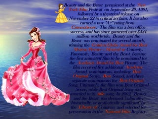 Beauty and the Beast premiered at the Beauty and the Beast premiered at the NewNew
YorkYork FilmFilm FestivalFestival on September 29, 1991, on September 29, 1991,
followed by a theatrical release onfollowed by a theatrical release on
November 22 to critical acclaim. It has alsoNovember 22 to critical acclaim. It has also
earned a rare "A+" rating from earned a rare "A+" rating from 
CinemaScoreCinemaScore. The film was a box office. The film was a box office
success, and has since garnered over $424success, and has since garnered over $424
million worldwide. Beauty and themillion worldwide. Beauty and the
Beast was nominated for several awards,Beast was nominated for several awards,
winning the winning the GoldenGolden GlobeGlobe AwardAward forfor BestBest
MotionMotion Picture –Picture – MusicalMusical oror ComedyComedy..
Famously, Beauty and the Beast becameFamously, Beauty and the Beast became
the first animated film to be nominated forthe first animated film to be nominated for
the the AcademyAcademy AwardAward forfor BestBest PicturePicture. The. The
film received five additional film received five additional AcademyAcademy
AwardAward nominations, including  nominations, including BestBest
OriginalOriginal ScoreScore, , BestBest SoundSound, and three, and three
separate nominations for separate nominations for BestBest OriginalOriginal
SongSong. Ultimately, the film won Best Original. Ultimately, the film won Best Original
Score, while Best Original Song wasScore, while Best Original Song was
awarded to its awarded to its titletitle songsong. In 2002, Beauty. In 2002, Beauty
and the Beast was deemed "culturally,and the Beast was deemed "culturally,
historically, or aesthetically significant" byhistorically, or aesthetically significant" by
the the LibraryLibrary ofof CongressCongress and selected for and selected for
preservation in the preservation in the NationalNational FilmFilm RegistryRegistry..
 