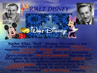 Walt DisneyWalt Disney
Walter EliasWalter Elias " "WaltWalt" " DisneyDisney (December 5, 1901 – (December 5, 1901 –
December 15, 1966) was an American December 15, 1966) was an American businessbusiness
magnatemagnate, , animatoranimator, , producerproducer, , directordirector, , screenwriterscreenwriter
, , philanthropistphilanthropist, and , and voicevoice actoractor. As a prominent. As a prominent
figure within the figure within the AmericanAmerican animationanimation industryindustry and and
throughout the world, he is regarded as a throughout the world, he is regarded as a culturalcultural iconicon
, known for his influence and contributions to , known for his influence and contributions to 
entertainmententertainment during the 20th century. As a  during the 20th century. As a 
HollywoodHollywood business mogul, he and his brother  business mogul, he and his brother RoyRoy O.O.
DisneyDisney co-founded  co-founded TheThe WaltWalt DisneyDisney CompanyCompany..
 