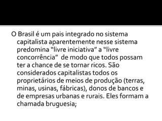 O Brasil é um pais integrado no sistema 
capitalista aparentemente nesse sistema 
predomina “livre iniciativa” a “livre 
concorrência” de modo que todos possam 
ter a chance de se tornar ricos. São 
considerados capitalistas todos os 
proprietários de meios de produção (terras, 
minas, usinas, fábricas), donos de bancos e 
de empresas urbanas e rurais. Eles formam a 
chamada bruguesia; 
 