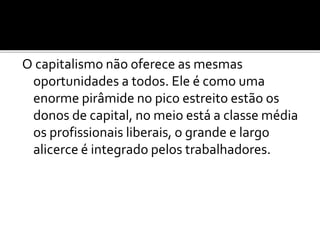 O capitalismo não oferece as mesmas 
oportunidades a todos. Ele é como uma 
enorme pirâmide no pico estreito estão os 
donos de capital, no meio está a classe média 
os profissionais liberais, o grande e largo 
alicerce é integrado pelos trabalhadores. 
 