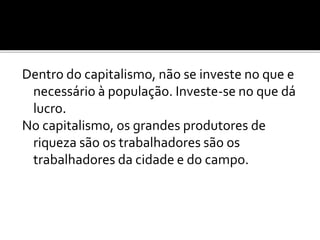 Dentro do capitalismo, não se investe no que e 
necessário à população. Investe-se no que dá 
lucro. 
No capitalismo, os grandes produtores de 
riqueza são os trabalhadores são os 
trabalhadores da cidade e do campo. 
 