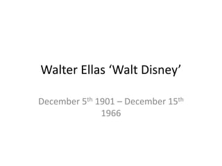 Walter Ellas ‘Walt Disney’ 
December 5th 1901 – December 15th 
1966 
 