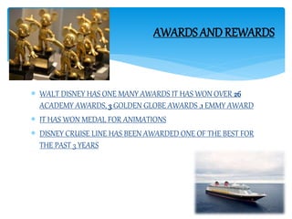  WALT DISNEY HAS ONE MANY AWARDS IT HAS WON OVER 26
ACADEMY AWARDS, 3 GOLDEN GLOBE AWARDS ,1 EMMY AWARD
 IT HAS WON MEDAL FOR ANIMATIONS
 DISNEY CRUISE LINE HAS BEEN AWARDED ONE OF THE BEST FOR
THE PAST 3 YEARS
AWARDS ANDREWARDS
 