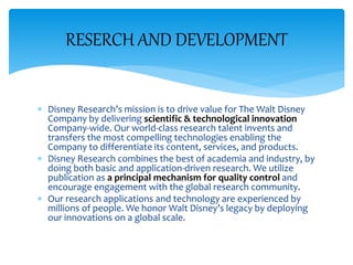  Disney Research’s mission is to drive value for The Walt Disney
Company by delivering scientific & technological innovation
Company-wide. Our world-class research talent invents and
transfers the most compelling technologies enabling the
Company to differentiate its content, services, and products.
 Disney Research combines the best of academia and industry, by
doing both basic and application-driven research. We utilize
publication as a principal mechanism for quality control and
encourage engagement with the global research community.
 Our research applications and technology are experienced by
millions of people. We honor Walt Disney’s legacy by deploying
our innovations on a global scale.
RESERCH AND DEVELOPMENT
 
