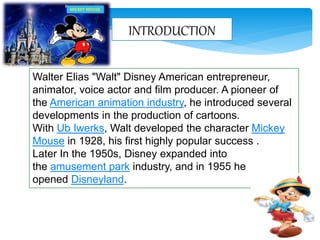 INTRODUCTION
Walter Elias "Walt" Disney American entrepreneur,
animator, voice actor and film producer. A pioneer of
the American animation industry, he introduced several
developments in the production of cartoons.
With Ub Iwerks, Walt developed the character Mickey
Mouse in 1928, his first highly popular success .
Later In the 1950s, Disney expanded into
the amusement park industry, and in 1955 he
opened Disneyland.
MICKEY MOUSE
 