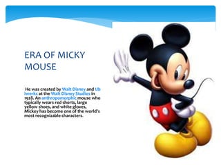 ERA OF MICKY
MOUSE
He was created by Walt Disney and Ub
Iwerks at the Walt Disney Studios in
1928. An anthropomorphic mouse who
typically wears red shorts, large
yellow shoes, and white gloves,
Mickey has become one of the world's
most recognizable characters.
 