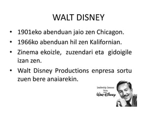 WALT DISNEY
• 1901eko abenduan jaio zen Chicagon.
• 1966ko abenduan hil zen Kalifornian.
• Zinema ekoizle, zuzendari eta gidoigile
izan zen.
• Walt Disney Productions enpresa sortu
zuen bere anaiarekin.
 