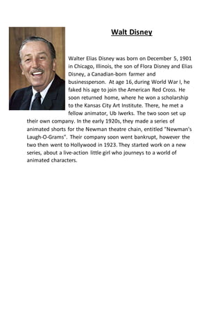 Walt Disney
Walter Elias Disney was born on December 5, 1901
in Chicago, Illinois, the son of Flora Disney and Elias
Disney, a Canadian-born farmer and
businessperson. At age 16, during World War I, he
faked his age to join the American Red Cross. He
soon returned home, where he won a scholarship
to the Kansas City Art Institute. There, he met a
fellow animator, Ub Iwerks. The two soon set up
their own company. In the early 1920s, they made a series of
animated shorts for the Newman theatre chain, entitled "Newman's
Laugh-O-Grams". Their company soon went bankrupt, however the
two then went to Hollywood in 1923. They started work on a new
series, about a live-action little girl who journeys to a world of
animated characters.
 