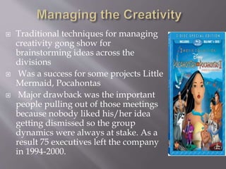  Traditional techniques for managing
creativity gong show for
brainstorming ideas across the
divisions
 Was a success for some projects Little
Mermaid, Pocahontas
 Major drawback was the important
people pulling out of those meetings
because nobody liked his/her idea
getting dismissed so the group
dynamics were always at stake. As a
result 75 executives left the company
in 1994-2000.
 