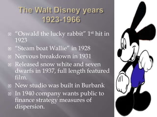  “Oswald the lucky rabbit” 1st hit in
1923
 “Steam boat Wallie” in 1928
 Nervous breakdown in 1931
 Released snow white and seven
dwarfs in 1937, full length featured
film.
 New studio was built in Burbank
 In 1940 company wants public to
finance strategy measures of
dispersion.
 