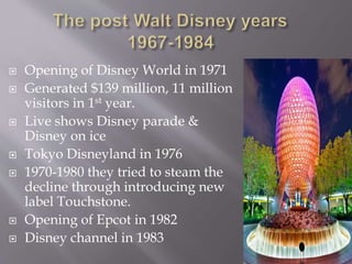  Opening of Disney World in 1971
 Generated $139 million, 11 million
visitors in 1st year.
 Live shows Disney parade &
Disney on ice
 Tokyo Disneyland in 1976
 1970-1980 they tried to steam the
decline through introducing new
label Touchstone.
 Opening of Epcot in 1982
 Disney channel in 1983
 