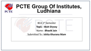 PCTE Group Of Institutes,
Ludhiana
BCA 1st Semester
Topic : Walt Disney
Name : Bhavik Jain
Submitted To : Ishita Khurana Mam
 