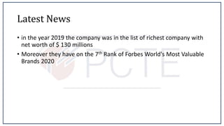 Latest News
• in the year 2019 the company was in the list of richest company with
net worth of $ 130 millions
• Moreover they have on the 7th Rank of Forbes World's Most Valuable
Brands 2020
 