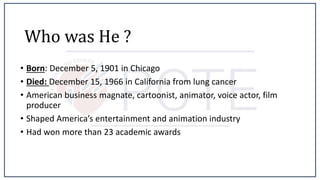 Who was He ?
• Born: December 5, 1901 in Chicago
• Died: December 15, 1966 in California from lung cancer
• American business magnate, cartoonist, animator, voice actor, film
producer
• Shaped America’s entertainment and animation industry
• Had won more than 23 academic awards
 