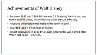 Achievements of Walt Disney
• Between 1932 and 1969, Disney won 22 Academy Awards and was
nominated 59 times, more than any other person in history
• Received the presidential medal of freedom in 1964
• awarded Legion d’Honneur by France
• planet discovered in 1980 by a soviet astronomer was named after
Walt’s last name – DISNEYA.
 