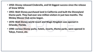 • 1950: Disney released Cinderella, and hit biggest success since the release
of Snow White
• 1955: Walt Disney purchased land in California and built the Disneyland
theme park. They had over one million visitors in just two months. The
Mickey Mouse Club series began.
• 1970: Walt Disney world resort and Magic Kingdom was opened in
Orlando, Florida.
• 1990: various Disney parks, hotels, resorts, theme parks, were opened in
Tokyo, France, etc.
 