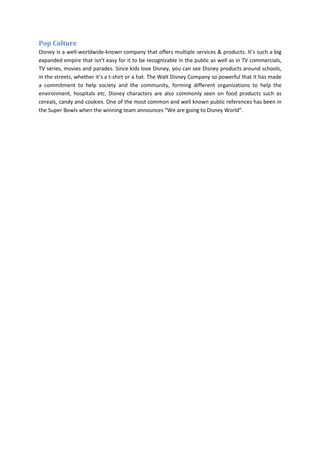 Pop Culture
Disney is a well-worldwide-known company that offers multiple services & products. It’s such a big
expanded empire that isn’t easy for it to be recognizable in the public as well as in TV commercials,
TV series, movies and parades. Since kids love Disney, you can see Disney products around schools,
in the streets, whether it’s a t-shirt or a hat. The Walt Disney Company so powerful that it has made
a commitment to help society and the community, forming different organizations to help the
environment, hospitals etc. Disney characters are also commonly seen on food products such as
cereals, candy and cookies. One of the most common and well known public references has been in
the Super Bowls when the winning team announces “We are going to Disney World”.
 