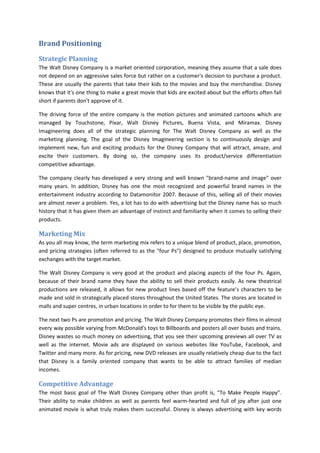 Brand Positioning
Strategic Planning
The Walt Disney Company is a market oriented corporation, meaning they assume that a sale does
not depend on an aggressive sales force but rather on a customer's decision to purchase a product.
These are usually the parents that take their kids to the movies and buy the merchandise. Disney
knows that it's one thing to make a great movie that kids are excited about but the efforts often fall
short if parents don't approve of it.
The driving force of the entire company is the motion pictures and animated cartoons which are
managed by Touchstone, Pixar, Walt Disney Pictures, Buena Vista, and Miramax. Disney
Imagineering does all of the strategic planning for The Walt Disney Company as well as the
marketing planning. The goal of the Disney Imagineering section is to continuously design and
implement new, fun and exciting products for the Disney Company that will attract, amaze, and
excite their customers. By doing so, the company uses its product/service differentiation
competitive advantage.
The company clearly has developed a very strong and well known "brand-name and image" over
many years. In addition, Disney has one the most recognized and powerful brand names in the
entertainment industry according to Datamonitor 2007. Because of this, selling all of their movies
are almost never a problem. Yes, a lot has to do with advertising but the Disney name has so much
history that it has given them an advantage of instinct and familiarity when it comes to selling their
products.
Marketing Mix
As you all may know, the term marketing mix refers to a unique blend of product, place, promotion,
and pricing strategies (often referred to as the "four Ps") designed to produce mutually satisfying
exchanges with the target market.
The Walt Disney Company is very good at the product and placing aspects of the four Ps. Again,
because of their brand name they have the ability to sell their products easily. As new theatrical
productions are released, it allows for new product lines based off the feature’s characters to be
made and sold in strategically placed stores throughout the United States. The stores are located in
malls and super centres, in urban locations in order to for them to be visible by the public eye.
The next two Ps are promotion and pricing. The Walt Disney Company promotes their films in almost
every way possible varying from McDonald's toys to Billboards and posters all over buses and trains.
Disney wastes so much money on advertising, that you see their upcoming previews all over TV as
well as the internet. Movie ads are displayed on various websites like YouTube, Facebook, and
Twitter and many more. As for pricing, new DVD releases are usually relatively cheap due to the fact
that Disney is a family oriented company that wants to be able to attract families of median
incomes.
Competitive Advantage
The most basic goal of The Walt Disney Company other than profit is, “To Make People Happy”.
Their ability to make children as well as parents feel warm-hearted and full of joy after just one
animated movie is what truly makes them successful. Disney is always advertising with key words
 