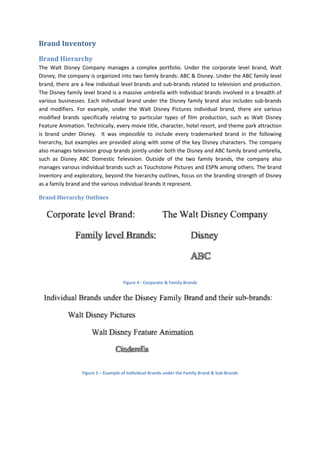 Brand Inventory
Brand Hierarchy
The Walt Disney Company manages a complex portfolio. Under the corporate level brand, Walt
Disney, the company is organized into two family brands: ABC & Disney. Under the ABC family level
brand, there are a few individual level brands and sub-brands related to television and production.
The Disney family level brand is a massive umbrella with individual brands involved in a breadth of
various businesses. Each individual brand under the Disney family brand also includes sub-brands
and modifiers. For example, under the Walt Disney Pictures individual brand, there are various
modified brands specifically relating to particular types of film production, such as Walt Disney
Feature Animation. Technically, every movie title, character, hotel resort, and theme park attraction
is brand under Disney. It was impossible to include every trademarked brand in the following
hierarchy, but examples are provided along with some of the key Disney characters. The company
also manages television group brands jointly under both the Disney and ABC family brand umbrella,
such as Disney ABC Domestic Television. Outside of the two family brands, the company also
manages various individual brands such as Touchstone Pictures and ESPN among others. The brand
inventory and exploratory, beyond the hierarchy outlines, focus on the branding strength of Disney
as a family brand and the various individual brands it represent.
Brand Hierarchy Outlines
Figure 4 - Corporate & Family Brands
Figure 5 – Example of Individual Brands under the Family Brand & Sub-Brands
 