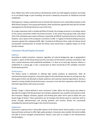 Duck. Rather than refer to the brand as old fashioned, which can hold negative conations and relate
to an out-dated image or poor branding, the brand is viewed by consumers as traditional and well
established.
Overexposure is always a potential issue for brands that represent such a diversified company as the
Walt Disney Company. Focus group participants, when questioned, agreed that they did not consider
overexposure to the Disney brand an issue at this time.
As a large corporation with a complex portfolio of brands, the average consumer is not always aware
of the various connections within the brand structure. In the recent focus group study, only about
25% of the individuals were aware of Disney’s ownership of ESPN & Touchstone Pictures; all but two,
however, were aware of the company’s connection to ABC. In regards to family branding structure,
everyone agreed that collapsing ESPN, ABC, Touchstone & Miramax Films under the Disney brand
and possible renaming them to include the Disney name would have a negative impact on all the
brands involved.
Consumer Brand Equity Pyramid
Salience
According to polled consumers, everyone regardless of cultural background, age or geographical
location is aware of the Disney brand and the core basics of the brand’s common associations. Not
only is brand awareness well-established worldwide, it is done at an early age. Because salience is
established at a young age, it sets a strong base to allow structuring of the complete consumer
brand equity pyramid.
Performance
The Disney brand is dedicated to offering high quality products & experiences. With all
entertainment based companies, consumers expect to be entertained and have an exciting time. But
Disney goes further and attempts to dazzle audiences and customers beyond expectations. Disney is
viewed as having reliable brand performance; consumers trust that their experience with the brand
will meet expectations with every encounter.
Image
Disney’s image is clearly defined in most consumers’ minds. When the focus group was asked to
describe the image of the Disney brand, the members explained it was youthful and inspired a child-
like innocence. Magical, fantasies, popular and thrilling were other terms used to depict the core
brand image of Disney. These associations are all concepts that Disney wants to represent with its
brand; through advertisements and exciting products and services, Disney has successfully
embedded the desired brand image in the mind of consumers.
Judgement
Consumers in general have a favourable opinion of the Disney brand. Brand quality is not an issue
because Disney continues to offer high quality products. Consumers also consider the brand credible
and able to ensure energetic entertainment. Disney is also seen as a leader in the entertainment
brand category.
 