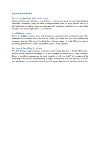 Recommendations
Balancing Heritage with Innovation
As discovered through exploratory research, Disney is a brand that sparks memories dating back to
consumers’ childhoods. Disney has been a well-established brand for many decades and has a
defined heritage. All tradition-based brands struggle with maintaining established brand equity while
simultaneously expanding the brand to keep it fresh.
Avoid Overexposure
Disney is a globally recognized brand that releases numerous impressions on consumers every day.
Overexposure is currently less of an issue for Disney than in the past, but it still demands the
company’s attention. The size of the Walt Disney Company causes it to be difficult to monitor
everything, particularly the smaller projects that might be easily forgotten.
Corporate Branding Structure
The Walt Disney Company manages a complex web of brands, described in the brand hierarchy.
Because of the company’s complexity, it can be challenging to manage such a range of brands.
Disney is considering restructuring its brand hierarchy in order to simplify its management. By
examining past successful Disney branding strategies and exploring consumer opinions, it is clear
that some brands can be collapsed, but others should remain separate from the Disney family brand.
 