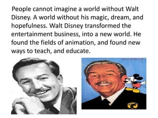 People cannot imagine a world without Walt
Disney. A world without his magic, dream, and
hopefulness. Walt Disney transformed the
entertainment business, into a new world. He
found the fields of animation, and found new
ways to teach, and educate.
 