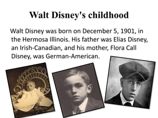 Walt Disney's childhood
Walt Disney was born on December 5, 1901, in
the Hermosa Illinois. His father was Elias Disney,
an Irish-Canadian, and his mother, Flora Call
Disney, was German-American.
 