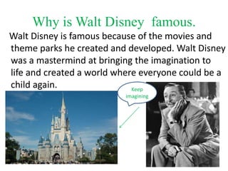 Why is Walt Disney famous.
Walt Disney is famous because of the movies and
theme parks he created and developed. Walt Disney
was a mastermind at bringing the imagination to
life and created a world where everyone could be a
child again. Keep
imagining
 