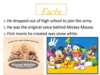 Facts
o He dropped out of high school to join the army
o He was the original voice behind Mickey Mouse.
o First movie he created was snow white.
 