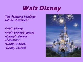 Walt Disney
The following headings
will be discussed:
•Walt Disney.
•Walt Disney’s quotes
•Disney’s famous
characters.
•Disney Movies.
•Disney channel
 