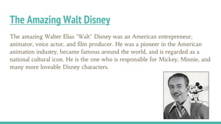 The Amazing Walt Disney
The amazing Walter Elias "Walt" Disney was an American entrepreneur,
animator, voice actor, and film producer. He was a pioneer in the American
animation industry, became famous around the world, and is regarded as a
national cultural icon. He is the one who is responsible for Mickey, Minnie, and
many more loveable Disney characters.
 
