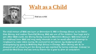 Walt as a Child
The child version of Walt was born on December 5, 1901 in Chicago Illinois, to his father
Elias Disney, and mother Flora Call Disney. Walt was one of five children, four boys and a
girl. After Walt’s birth, the Disney family moved to Marceline Missouri, Walt lived most of
his childhood here. Walt had very early interests in art, he would often sell drawings to
neighbors to make extra money. He pursued his art career, by studying art and
photography by going to McKinley High School in Chicago. When Disney was 16, he
dropped out of school to join the Army but was rejected for being underage. Instead, he
joined the Red Cross and was sent to France for a year to drive an ambulance.
Walt as a child
 