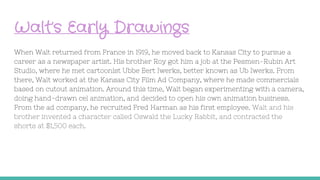 Walt’s Early Drawings
When Walt returned from France in 1919, he moved back to Kansas City to pursue a
career as a newspaper artist. His brother Roy got him a job at the Pesmen-Rubin Art
Studio, where he met cartoonist Ubbe Eert Iwerks, better known as Ub Iwerks. From
there, Walt worked at the Kansas City Film Ad Company, where he made commercials
based on cutout animation. Around this time, Walt began experimenting with a camera,
doing hand-drawn cel animation, and decided to open his own animation business.
From the ad company, he recruited Fred Harman as his first employee. Walt and his
brother invented a character called Oswald the Lucky Rabbit, and contracted the
shorts at $1,500 each.
 