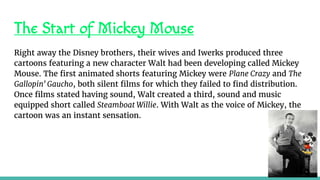 The Start of Mickey Mouse
Right away the Disney brothers, their wives and Iwerks produced three
cartoons featuring a new character Walt had been developing called Mickey
Mouse. The first animated shorts featuring Mickey were Plane Crazy and The
Gallopin' Gaucho, both silent films for which they failed to find distribution.
Once films stated having sound, Walt created a third, sound and music
equipped short called Steamboat Willie. With Walt as the voice of Mickey, the
cartoon was an instant sensation.
 