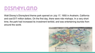 Disneyland
Walt Disney’s Disneyland theme park opened on July 17, 1955 in Anaheim, California
and cost $17 million dollars. On the first day, there were ride mishaps. In a very short
time, the park had increased its investment tenfold, and was entertaining tourists from
around the world.
 