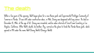The death
Within a few years of the opening, Walt began plans for a new theme park and Experimental Prototype Community of
Tomorrow in Florida. It was still under construction when, in 1966, Disney was diagnosed with lung cancer. He died on
December 15, 1966, at the age of 65. Disney was cremated, and his ashes interred at Forest Lawn Cemetery in Los
Angeles, California. After Walt’s death, his brother, Roy, carried on the plans to finish the Florida theme park, which
opened in 1971 under the name Walt Disney World (Disney;s World)
 