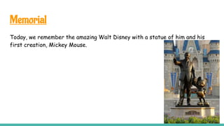 Memorial
Today, we remember the amazing Walt Disney with a statue of him and his
first creation, Mickey Mouse.
 